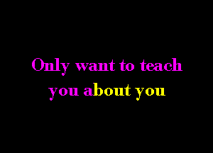 Only want to teach

you about you