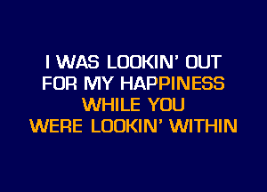 I WAS LUDKIN' OUT
FOR MY HAPPINESS
WHILE YOU
WERE LUDKIN' WITHIN