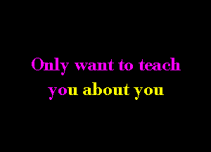 Only want to teach

you about you