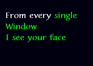 From every single
Window

I see your face
