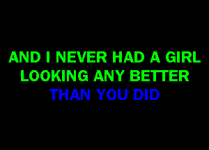 AND I NEVER HAD A GIRL
LOOKING ANY BETTER
THAN YOU DID