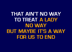 THAT AIN'T NO WAY
TO TREAT A LADY
NO WAY
BUT MAYBE IT'S A WAY
FOR US TO END