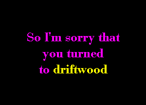 So I'm sorry that

you turned

to driftwood
