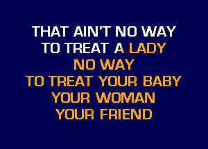 THAT AIN'T NO WAY
TO TREAT A LADY
NO WAY
TO TREAT YOUR BABY
YOUR WOMAN
YOUR FRIEND