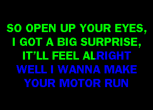 SO OPEN UP YOUR EYES,
I GOT A BIG SURPRISE,
ITlL FEEL ALRIGHT
WELL I WANNA MAKE
YOUR MOTOR RUN