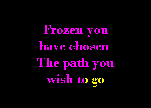 Frozen you
have chosen

The path you

wish to go