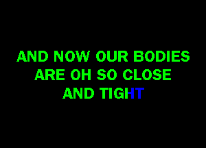 AND NOW OUR BODIES

ARE OH 80 CLOSE
AND TIGHT