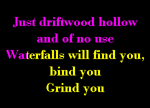 Just driftwood hollow
and of no use
W aterfalls will 13nd you,
bind you
Grind you