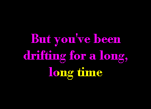 But you've been

drifting for a long,
long tilne