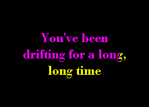 You've been

drifting for a long,
long tilne