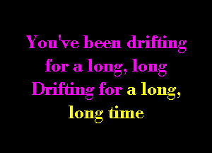 You've been drifting
for a long, long

Drifting for a long,
long iilne
