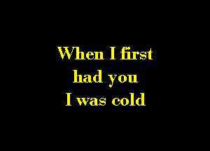 When I first

had you

I was cold