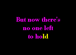 But now there's

no one left

to hold