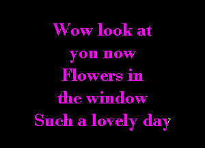 W 0W look at
you now
Flowers in
the window

Such a lovely day