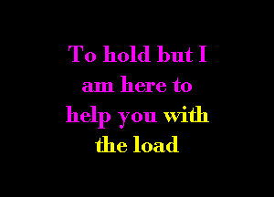 To hold but I

am here to

help you with
the load