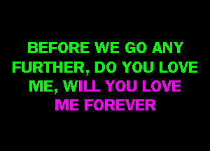 BEFORE WE GO ANY

FURTHER, DO YOU LOVE
ME, WILL YOU LOVE
ME FOREVER