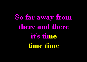 So far away from

there and there

it's time
time time