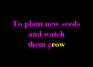 T0 plant new seeds
and watch

them grow