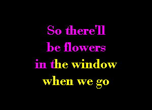 So there'll

be flowers
in the window

when we go