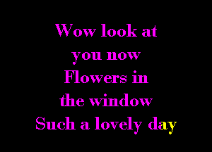 W 0W look at
you now
Flowers in
the window

Such a lovely day