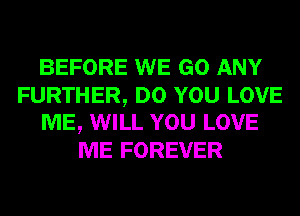 BEFORE WE GO ANY
FURTHER, DO YOU LOVE
ME, WILL YOU LOVE
ME FOREVER