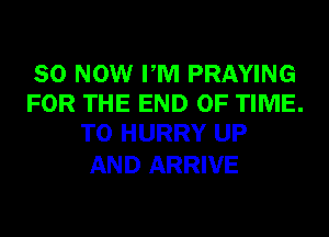 80 NOW PM PRAYING
FOR THE END OF TIME.
TO HURRY UP

AND ARRIVE