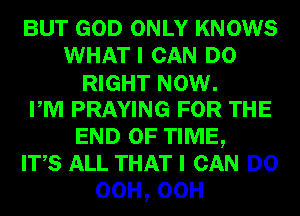 BUT GOD ONLY KNOWS
WHATI CAN DO
RIGHT NOW.

PM PRAYING FOR THE
END OF TIME,

ITS ALL THAT I CAN DO
00H,00H