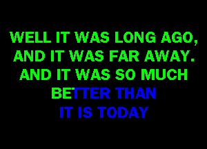 WELL IT WAS LONG AGO,
AND IT WAS FAR AWAY.
AND IT WAS SO MUCH
BETTER THAN

IT IS TODAY