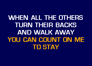 WHEN ALL THE OTHERS
TURN THEIR BACKS
AND WALK AWAY
YOU CAN COUNT ON ME
TO STAY