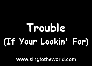 Trouble

(If Your Lookin' For)

www.singtotheworld.com