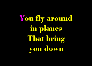 You fly around

in planes
That bring

you down