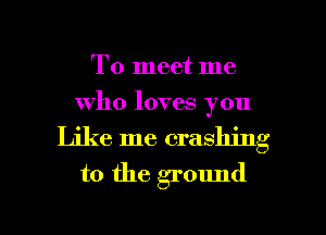 To meet me
who loves you
Like me crashing
to the ground

g