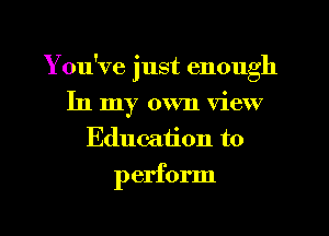 You've just enough
In my own view
Education to

perform
