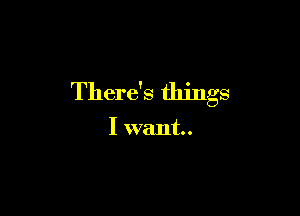 There's things

I want.