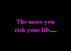 The more you

risk your life....