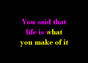 You said that
life is what

you make of it