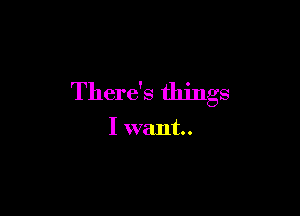 There's things

I want.