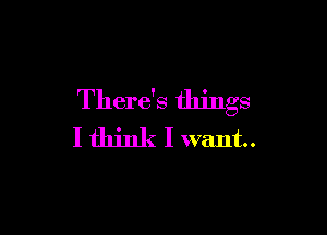 There's things

I think I want.