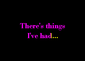 There's things

I've had...