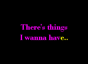 There's things

I wanna have..