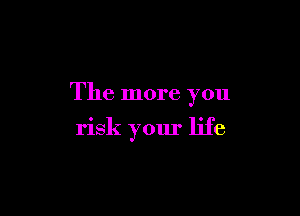 The more you

risk your life