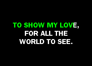 TO SHOW MY LOVE,

FOR ALL THE
WORLD TO SEE.