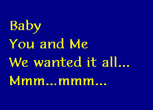 Baby
You and Me

We wanted it all...
Mmmmmmmm