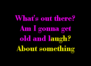 What's out there?
Am I gonna get
old and laugh?

About something

g
