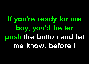 If you're ready for me
boy, you'd better

push the button and let
me know, before I