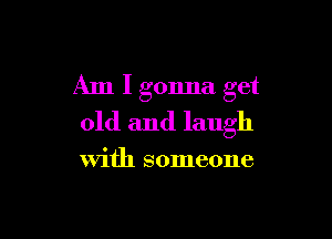 Am I gonna get

old and laugh

with someone