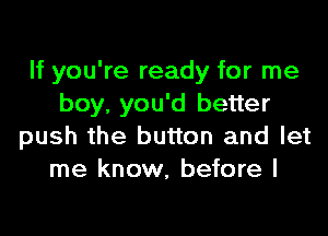 If you're ready for me
boy, you'd better

push the button and let
me know, before I