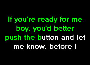 If you're ready for me
boy, you'd better

push the button and let
me know, before I