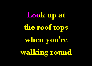 Look up at
the roof tops

when you're

walldng round