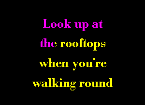Look up at
the rooftops

when you're

walldng round